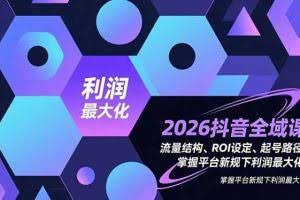 （16984期）2026抖音全域课，流量结构、ROI设定、起号路径，掌握平台新规下利润最大化